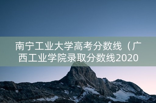 南宁工业大学高考分数线(广西工业学院录取分数线2020) 南宁工业大学高考分数线(广西工业学院录取分数线2020)