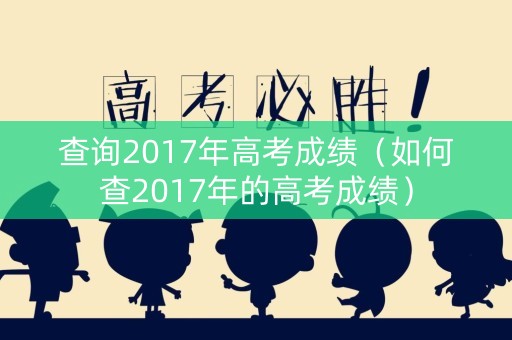 查询2017年高考成绩(如何查2017年的高考成绩) 查询2017年高考成绩(如何查2017年的高考成绩)