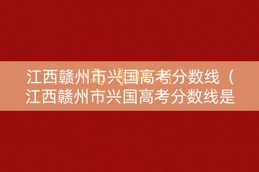 江西赣州市兴国高考分数线（江西赣州市兴国高考分数线是多少）