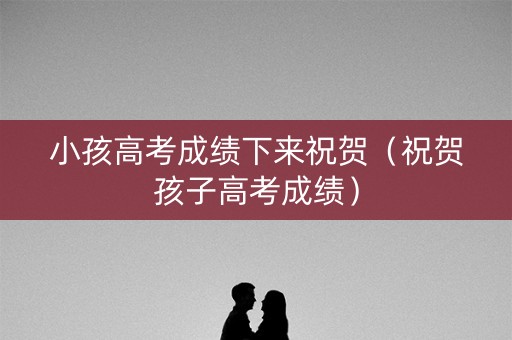 小孩高考成绩下来祝贺(祝贺孩子高考成绩) 小孩高考成绩下来祝贺(祝贺孩子高考成绩)