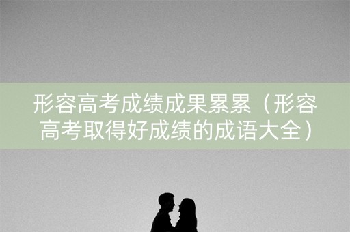 形容高考成绩成果累累（形容高考取得好成绩的成语大全）