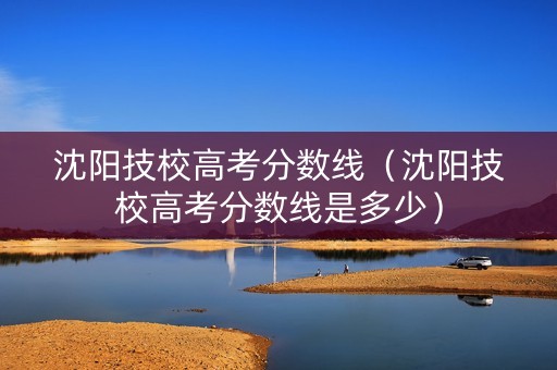 沈阳技校高考分数线（沈阳技校高考分数线是多少）