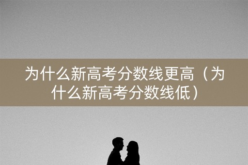 为什么新高考分数线更高（为什么新高考分数线低）