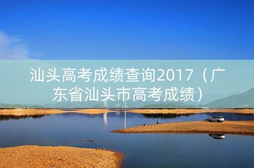 汕头高考成绩查询2017（广东省汕头市高考成绩）