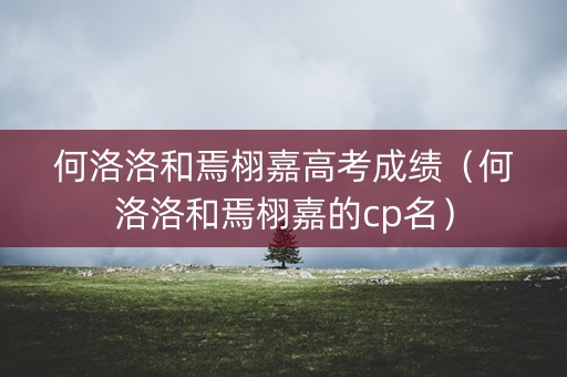 何洛洛和焉栩嘉高考成绩（何洛洛和焉栩嘉的cp名）