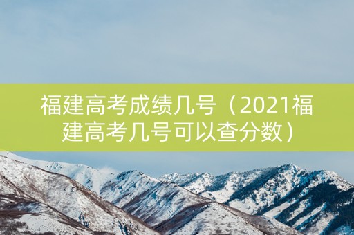 福建高考成绩几号（2021福建高考几号可以查分数）