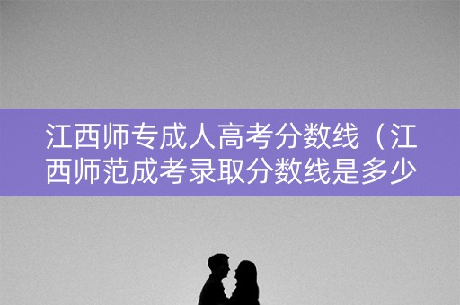 江西师专成人高考分数线（江西师范成考录取分数线是多少）