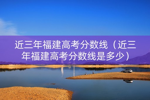 近三年福建高考分数线（近三年福建高考分数线是多少）
