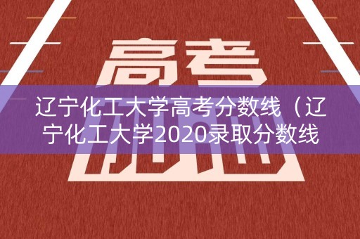 辽宁化工大学高考分数线（辽宁化工大学2020录取分数线）