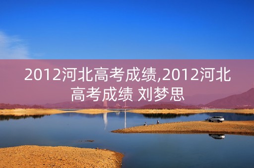 2012河北高考成绩,2012河北高考成绩 刘梦思