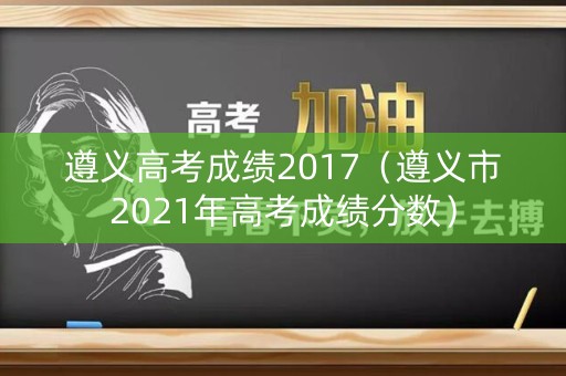 遵义高考成绩2017（遵义市2021年高考成绩分数）