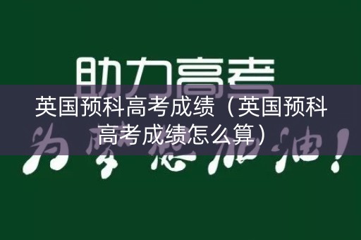 英国预科高考成绩（英国预科高考成绩怎么算）