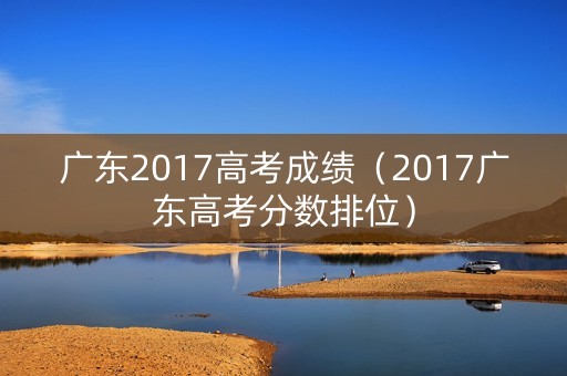 广东2017高考成绩（2017广东高考分数排位）