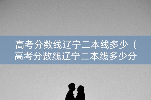 高考分数线辽宁二本线多少（高考分数线辽宁二本线多少分）