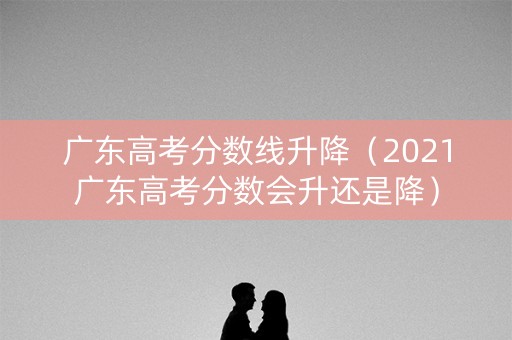 广东高考分数线升降（2021广东高考分数会升还是降）