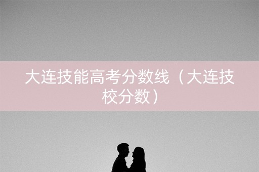 大连技能高考分数线（大连技校分数）