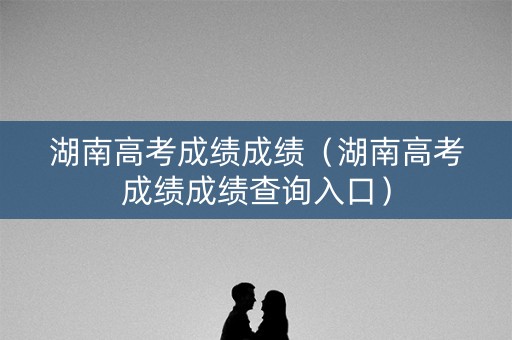 湖南高考成绩成绩（湖南高考成绩成绩查询入口）