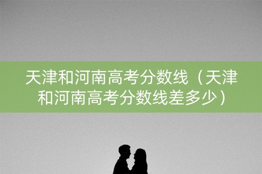 天津和河南高考分数线（天津和河南高考分数线差多少）