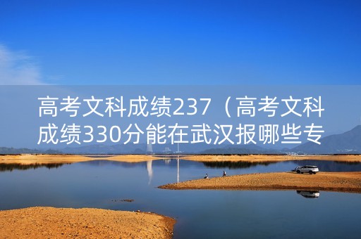 高考文科成绩237（高考文科成绩330分能在武汉报哪些专科学）