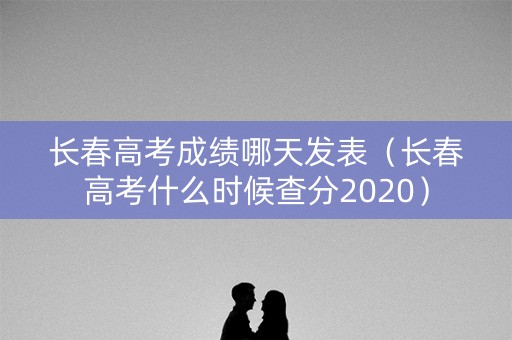 长春高考成绩哪天发表（长春高考什么时候查分2020）