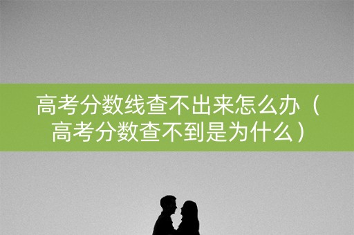 高考分数线查不出来怎么办（高考分数查不到是为什么）