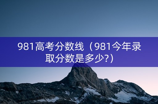981高考分数线（981今年录取分数是多少?）