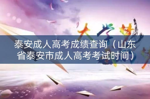 泰安成人高考成绩查询（山东省泰安市成人高考考试时间）