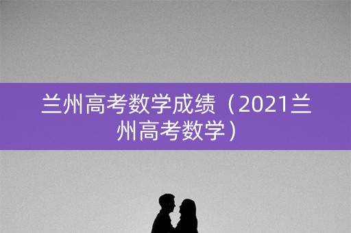 兰州高考数学成绩（2021兰州高考数学）
