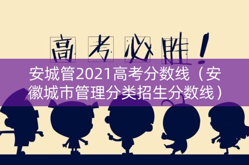 安城管2021高考分数线（安徽城市管理分类招生分数线）