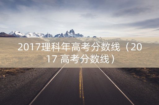 2017理科年高考分数线（2017 高考分数线）
