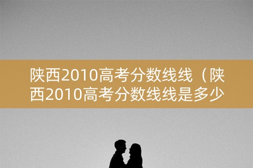 陕西2010高考分数线线（陕西2010高考分数线线是多少）