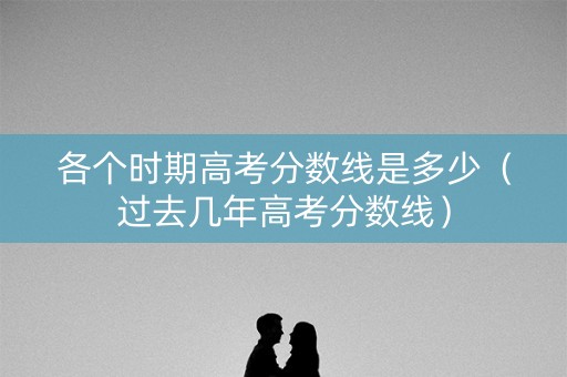 各个时期高考分数线是多少（过去几年高考分数线）
