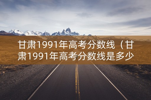 甘肃1991年高考分数线（甘肃1991年高考分数线是多少）