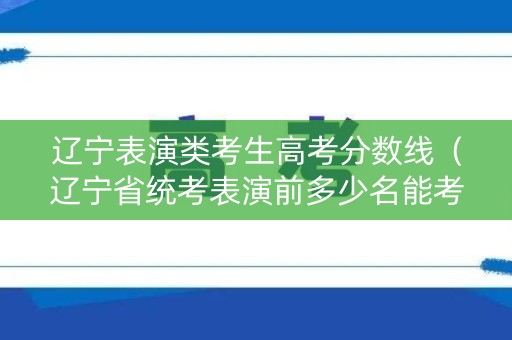 辽宁表演类考生高考分数线（辽宁省统考表演前多少名能考上本科）
