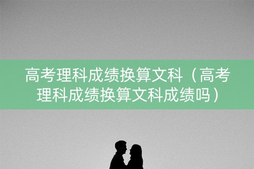 高考理科成绩换算文科（高考理科成绩换算文科成绩吗）