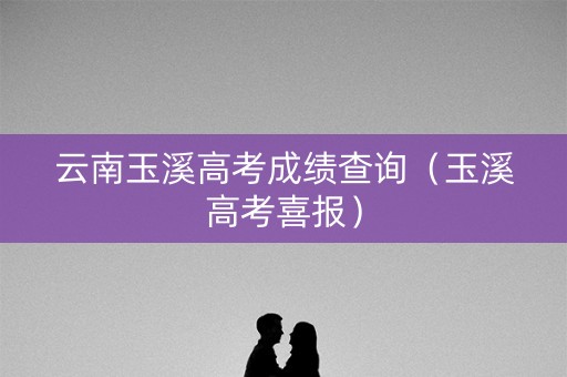 云南玉溪高考成绩查询（玉溪高考喜报）