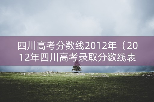 四川高考分数线2012年（2012年四川高考录取分数线表）
