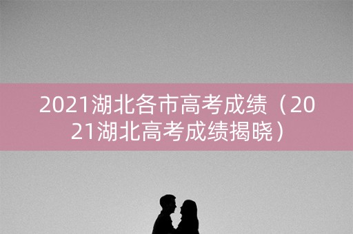 2021湖北各市高考成绩（2021湖北高考成绩揭晓）