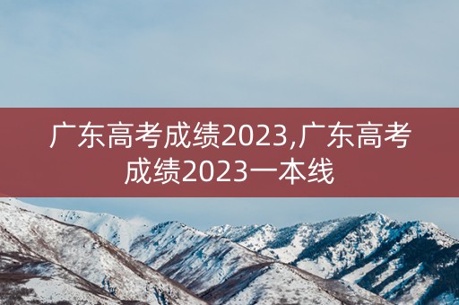 广东高考成绩2023,广东高考成绩2023一本线