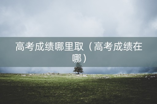 高考成绩哪里取(高考成绩在哪) 高考成绩哪里取(高考成绩在哪)