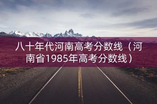 八十年代河南高考分数线（河南省1985年高考分数线）