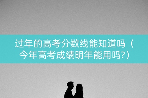 过年的高考分数线能知道吗（今年高考成绩明年能用吗?）