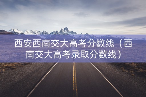 西安西南交大高考分数线(西南交大高考录取分数线) 西安西南交大高考分数线(西南交大高考录取分数线)