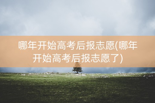 哪年开始高考后报志愿(哪年开始高考后报志愿了)