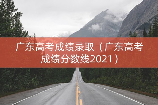 广东高考成绩录取（广东高考成绩分数线2021）