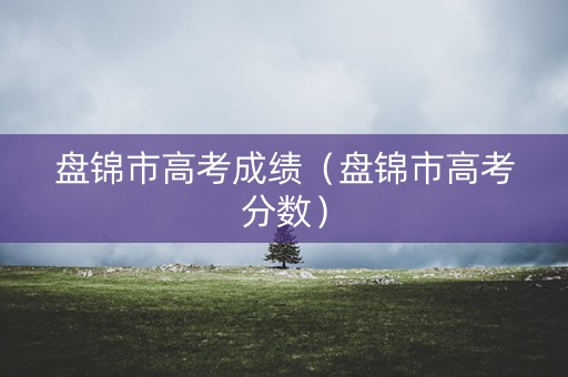 盘锦市高考成绩(盘锦市高考分数) 盘锦市高考成绩(盘锦市高考分数)