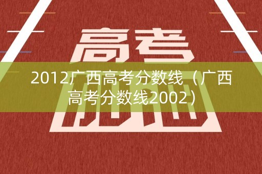 2012广西高考分数线(广西高考分数线2002) 2012广西高考分数线(广西高考分数线2002)