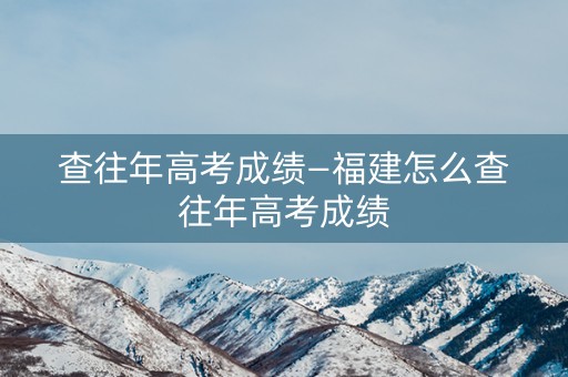 查往年高考成绩—福建怎么查往年高考成绩