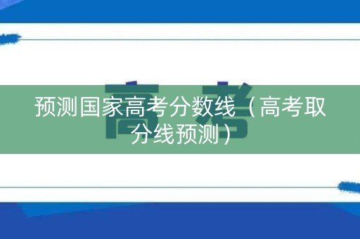 预测国家高考分数线（高考取分线预测）