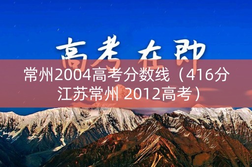 常州2004高考分数线(416分 江苏常州 2012高考) 常州2004高考分数线(416分 江苏常州 2012高考)
